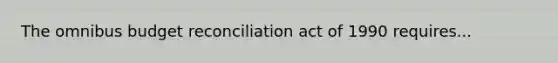 The omnibus budget reconciliation act of 1990 requires...