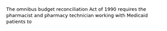 The omnibus budget reconciliation Act of 1990 requires the pharmacist and pharmacy technician working with Medicaid patients to