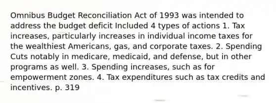 Omnibus Budget Reconciliation Act of 1993 was intended to address the budget deficit Included 4 types of actions 1. Tax increases, particularly increases in individual income taxes for the wealthiest Americans, gas, and corporate taxes. 2. Spending Cuts notably in medicare, medicaid, and defense, but in other programs as well. 3. Spending increases, such as for empowerment zones. 4. Tax expenditures such as tax credits and incentives. p. 319