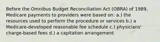 Before the Omnibus Budget Reconciliation Act (OBRA) of 1989, Medicare payments to providers were based on: a.) the resources used to perform the procedure or services b.) a Medicare-developed reasonable fee schedule c.) physicians' charge-based fees d.) a capitation arrangement