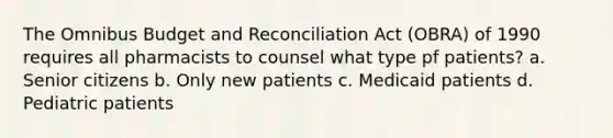 The Omnibus Budget and Reconciliation Act (OBRA) of 1990 requires all pharmacists to counsel what type pf patients? a. Senior citizens b. Only new patients c. Medicaid patients d. Pediatric patients