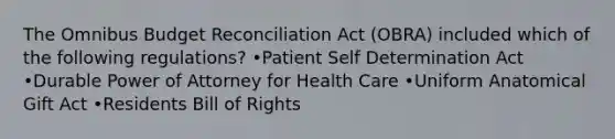 The Omnibus Budget Reconciliation Act (OBRA) included which of the following regulations? •Patient Self Determination Act •Durable Power of Attorney for Health Care •Uniform Anatomical Gift Act •Residents Bill of Rights