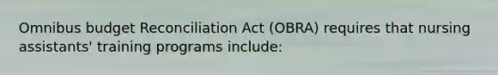 Omnibus budget Reconciliation Act (OBRA) requires that nursing assistants' training programs include: