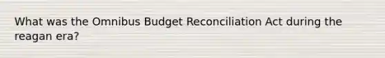 What was the Omnibus Budget Reconciliation Act during the reagan era?