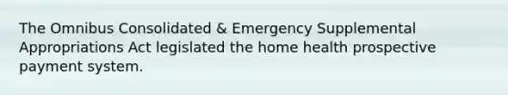 The Omnibus Consolidated & Emergency Supplemental Appropriations Act legislated the home health prospective payment system.