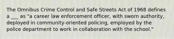 The Omnibus Crime Control and Safe Streets Act of 1968 defines a ___ as "a career law enforcement officer, with sworn authority, deployed in community-oriented policing, employed by the police department to work in collaboration with the school."