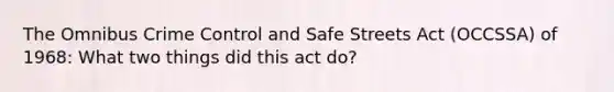 The Omnibus Crime Control and Safe Streets Act (OCCSSA) of 1968: What two things did this act do?