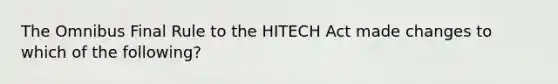 The Omnibus Final Rule to the HITECH Act made changes to which of the following?