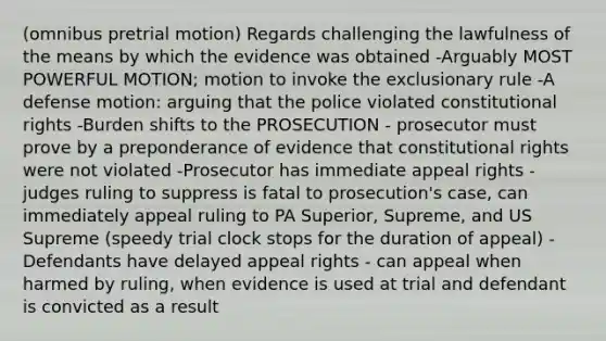 (omnibus pretrial motion) Regards challenging the lawfulness of the means by which the evidence was obtained -Arguably MOST POWERFUL MOTION; motion to invoke the exclusionary rule -A defense motion: arguing that the police violated constitutional rights -Burden shifts to the PROSECUTION - prosecutor must prove by a preponderance of evidence that constitutional rights were not violated -Prosecutor has immediate appeal rights - judges ruling to suppress is fatal to prosecution's case, can immediately appeal ruling to PA Superior, Supreme, and US Supreme (speedy trial clock stops for the duration of appeal) -Defendants have delayed appeal rights - can appeal when harmed by ruling, when evidence is used at trial and defendant is convicted as a result