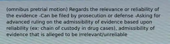 (omnibus pretrial motion) Regards the relevance or reliability of the evidence -Can be filed by prosecution or defense -Asking for advanced ruling on the admissibility of evidence based upon reliability (ex: chain of custody in drug cases), admissibility of evidence that is alleged to be irrelevant/unreliable