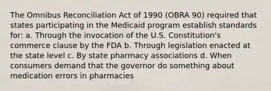 The Omnibus Reconciliation Act of 1990 (OBRA 90) required that states participating in the Medicaid program establish standards for: a. Through the invocation of the U.S. Constitution's commerce clause by the FDA b. Through legislation enacted at the state level c. By state pharmacy associations d. When consumers demand that the governor do something about medication errors in pharmacies