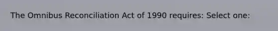 The Omnibus Reconciliation Act of 1990 requires: Select one: