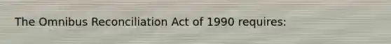 The Omnibus Reconciliation Act of 1990 requires: