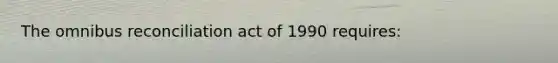 The omnibus reconciliation act of 1990 requires: