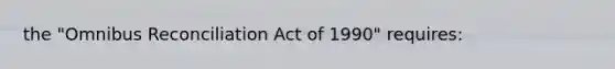 the "Omnibus Reconciliation Act of 1990" requires: