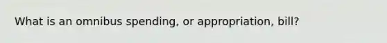 What is an omnibus spending, or appropriation, bill?