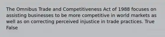 The Omnibus Trade and Competitiveness Act of 1988 focuses on assisting businesses to be more competitive in world markets as well as on correcting perceived injustice in trade practices. True False