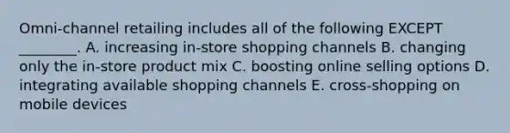 ​Omni-channel retailing includes all of the following EXCEPT​ ________. A. increasing​ in-store shopping channels B. changing only the​ in-store product mix C. boosting online selling options D. integrating available shopping channels E. ​cross-shopping on mobile devices