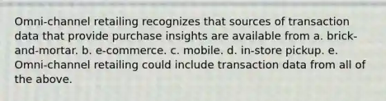 Omni-channel retailing recognizes that sources of transaction data that provide purchase insights are available from a. brick-and-mortar. b. e-commerce. c. mobile. d. in-store pickup. e. Omni-channel retailing could include transaction data from all of the above.