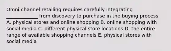 ​Omni-channel retailing requires carefully integrating​ _____________ from discovery to purchase in the buying process. A. physical stores and online shopping B. online shopping with social media C. different physical store locations D. the entire range of available shopping channels E. physical stores with social media