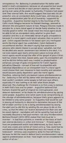 omnipotence: For -Believing in predestination fits better with belief in God's omnipotence, because an all-powerful God would be in control and decide on each person's destiny, rather than giving over some of the power to humanity. If humans had power over their eternal faith, this would suggest that God was not all-powerful- only an omnipotent deity could have, and execute, an eternal predestination plan for all of humanity- supported by Augustine - Augustine reacted angrily to the teachings of the Celtic monk Pelagius because his freewill theology, seemed to diminish the omnipotent nature of God. Pelagius theories made it possible for a mere moral agent to decide freely whether to be morally good or sinful- this would mean the moral agent would be able to tell an omnipotent deity whether to give them salvation and this is an intolerable denial of gods omnipotence because if a moral agent could grant salvation then no point in god - Calvin argued election is not based upon any merit/good works the moral agent has undertaken. Calvin believed in unconditional election. He wasn't saying that God knew in advance who would choose to accept Jesus' salvation, but that he decided who would- atonement was limited to the elect, it is not even based upon God's omniscient nature to know which moral agents would accept the offer of the gospel of Jesus Christ. God has chosen the elect, based solely upon His omnipotent will and he did this before earth was created so predestination enhances concept of gods omnipotence for Calvin Against -Johnathon Edwards- concept of free will incompatible with individual dependence on an omnipotent God if a moral agent could choose their own response to God morality and salvation would become partly dependent upon the moral agent; therefore, reducing God's omnipotent nature omnibenevolence: For - believing in free will fits better with omnibenevolence as God couldn't condemn some people to hell and save others, especially if it was nothing to do with what those people deserved. The challenge for Christians is to find a way to believe in both God's love and his power - Augustine believed that humans shared the guilt of original sin (concupiscene), and deserve damnation, so he shows his omnibenevolence by saving some people. Augustine and Calvin seem to be compromising on the concept of omnibelevolence, because God's grace appears to be limited to only some people - to Augustine God would be just in leaving all humanity to descend to damnation because of the fall of Adam and Eve so he is being omnibenevolent by saving the elect and he did this by sending His son Jesus to die on the cross, so that the elect can receive atonement for their sins and be saved Against - reprobates will not be saved by God and will inevitably descend to hell post-mortem- not very omnibenvolent- Bertrand Russell (1872-1970) stated that God must be 'a monster'- "A God that punishes or rewards on the basis of God's own eternal decisions in unfair and immoral." - if moral agents' lives are predestined and/or hard determined, by God, then He must also create and control all moral evil e.g. how could God be omnibenevolent when He predestined such evil events as the holocaust? - Arminius was inspired to write his free will theory because he felt the need to defend God's omnibenevolent nature against predestination so that: "God might not be considered the author of all sin."