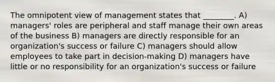 The omnipotent view of management states that ________. A) managers' roles are peripheral and staff manage their own areas of the business B) managers are directly responsible for an organization's success or failure C) managers should allow employees to take part in decision-making D) managers have little or no responsibility for an organization's success or failure