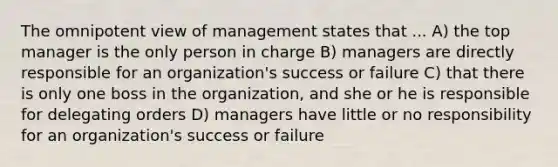 The omnipotent view of management states that ... A) the top manager is the only person in charge B) managers are directly responsible for an organization's success or failure C) that there is only one boss in the organization, and she or he is responsible for delegating orders D) managers have little or no responsibility for an organization's success or failure