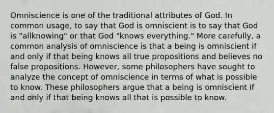 Omniscience is one of the traditional attributes of God. In common usage, to say that God is omniscient is to say that God is "allknowing" or that God "knows everything." More carefully, a common analysis of omniscience is that a being is omniscient if and only if that being knows all true propositions and believes no false propositions. However, some philosophers have sought to analyze the concept of omniscience in terms of what is possible to know. These philosophers argue that a being is omniscient if and only if that being knows all that is possible to know.