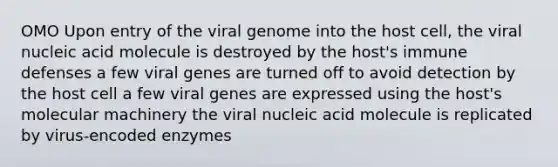 OMO Upon entry of the viral genome into the host cell, the viral nucleic acid molecule is destroyed by the host's immune defenses a few viral genes are turned off to avoid detection by the host cell a few viral genes are expressed using the host's molecular machinery the viral nucleic acid molecule is replicated by virus-encoded enzymes