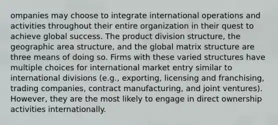 ompanies may choose to integrate international operations and activities throughout their entire organization in their quest to achieve global success. The product division structure, the geographic area structure, and the global matrix structure are three means of doing so. Firms with these varied structures have multiple choices for international market entry similar to international divisions (e.g., exporting, licensing and franchising, trading companies, contract manufacturing, and joint ventures). However, they are the most likely to engage in direct ownership activities internationally.