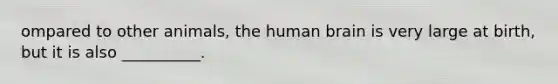 ompared to other animals, the human brain is very large at birth, but it is also __________.