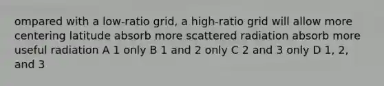 ompared with a low-ratio grid, a high-ratio grid will allow more centering latitude absorb more scattered radiation absorb more useful radiation A 1 only B 1 and 2 only C 2 and 3 only D 1, 2, and 3