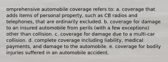 omprehensive automobile coverage refers to: a. coverage that adds items of personal property, such as CB radios and telephones, that are ordinarily excluded. b. coverage for damage to an insured automobile from perils (with a few exceptions) other than collision. c. coverage for damage due to a multi-car collision. d. complete coverage including liability, medical payments, and damage to the automobile. e. coverage for bodily injuries suffered in an automobile accident.