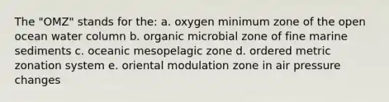 The "OMZ" stands for the: a. oxygen minimum zone of the open ocean water column b. organic microbial zone of fine marine sediments c. oceanic mesopelagic zone d. ordered metric zonation system e. oriental modulation zone in air pressure changes