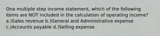 Ona multiple step income statement, which of the following items are NOT included in the calculation of operating income? a.)Sales revenue b.)General and Administrative expense c.)Accounts payable d.)Selling expense