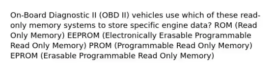 On-Board Diagnostic II (OBD II) vehicles use which of these read-only memory systems to store specific engine data? ROM (Read Only Memory) EEPROM (Electronically Erasable Programmable Read Only Memory) PROM (Programmable Read Only Memory) EPROM (Erasable Programmable Read Only Memory)