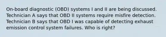 On-board diagnostic (OBD) systems I and II are being discussed. Technician A says that OBD II systems require misfire detection. Technician B says that OBD I was capable of detecting exhaust emission control system failures. Who is right?