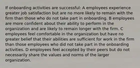 If onboarding activities are successful: A employees experience greater job satisfaction but are no more likely to remain with the firm than those who do not take part in onboarding. B employees are more confident about their ability to perform in the organization and are likely to remain longer with the firm. C employees feel comfortable in the organization but have no greater belief that their abilities are sufficient for work in the firm than those employees who did not take part in the onboarding activities. D employees feel accepted by their peers but do not necessarily share the values and norms of the larger organization.