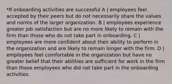 *If onboarding activities are successful A | employees feel accepted by their peers but do not necessarily share the values and norms of the larger organization. B | employees experience greater job satisfaction but are no more likely to remain with the firm than those who do not take part in onboarding. C | employees are more confident about their ability to perform in the organization and are likely to remain longer with the firm. D | employees feel comfortable in the organization but have no greater belief that their abilities are sufficient for work in the firm than those employees who did not take part in the onboarding activities.