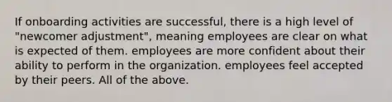 If onboarding activities are successful, there is a high level of "newcomer adjustment", meaning employees are clear on what is expected of them. employees are more confident about their ability to perform in the organization. employees feel accepted by their peers. All of the above.