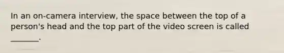 In an on-camera interview, the space between the top of a person's head and the top part of the video screen is called _______.