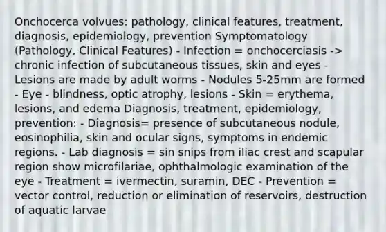 Onchocerca volvues: pathology, clinical features, treatment, diagnosis, epidemiology, prevention Symptomatology (Pathology, Clinical Features) - Infection = onchocerciasis -> chronic infection of subcutaneous tissues, skin and eyes - Lesions are made by adult worms - Nodules 5-25mm are formed - Eye - blindness, optic atrophy, lesions - Skin = erythema, lesions, and edema Diagnosis, treatment, epidemiology, prevention: - Diagnosis= presence of subcutaneous nodule, eosinophilia, skin and ocular signs, symptoms in endemic regions. - Lab diagnosis = sin snips from iliac crest and scapular region show microfilariae, ophthalmologic examination of the eye - Treatment = ivermectin, suramin, DEC - Prevention = vector control, reduction or elimination of reservoirs, destruction of aquatic larvae