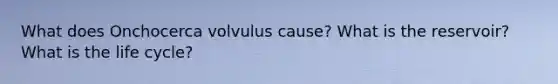 What does Onchocerca volvulus cause? What is the reservoir? What is the life cycle?