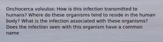 Onchocerca volvulus: How is this infection transmitted to humans? Where do these organisms tend to reside in the human body? What is the infection associated with these organisms? Does the infection seen with this organism have a common name