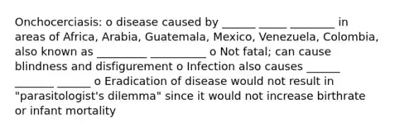 Onchocerciasis: o disease caused by ______ _____ ________ in areas of Africa, Arabia, Guatemala, Mexico, Venezuela, Colombia, also known as _________ __________ o Not fatal; can cause blindness and disfigurement o Infection also causes ______ _______ ______ o Eradication of disease would not result in "parasitologist's dilemma" since it would not increase birthrate or infant mortality