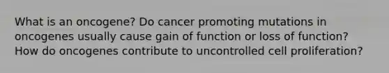 What is an oncogene? Do cancer promoting mutations in oncogenes usually cause gain of function or loss of function? How do oncogenes contribute to uncontrolled cell proliferation?