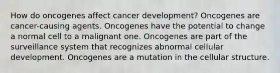 How do oncogenes affect cancer development? Oncogenes are cancer-causing agents. Oncogenes have the potential to change a normal cell to a malignant one. Oncogenes are part of the surveillance system that recognizes abnormal cellular development. Oncogenes are a mutation in the cellular structure.