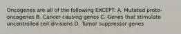 Oncogenes are all of the following EXCEPT: A. Mutated proto-oncogenes B. Cancer causing genes C. Genes that stimulate uncontrolled cell divisions D. Tumor suppressor genes