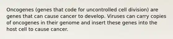 Oncogenes (genes that code for uncontrolled cell division) are genes that can cause cancer to develop. Viruses can carry copies of oncogenes in their genome and insert these genes into the host cell to cause cancer.