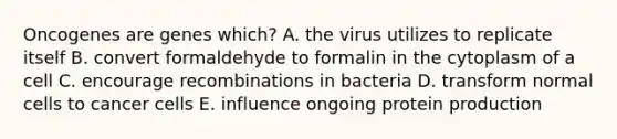 Oncogenes are genes which? A. the virus utilizes to replicate itself B. convert formaldehyde to formalin in the cytoplasm of a cell C. encourage recombinations in bacteria D. transform normal cells to cancer cells E. influence ongoing protein production